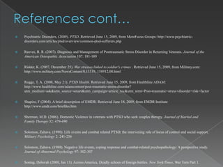    Psychiatric Disorders, (2009). PTSD. Retrieved June 15, 2009, from MoreFocus Groups: http://www.psychiatric-
    disorders.com/articles/ptsd/overview/common-ptsd-sufferers.php

   Reeves, R. R. (2007). Diagnosis and Management of Posttraumatic Stress Disorder in Returning Veterans. Journal of the
    American Osteopathic Association 107: 181-189

   Ridder, K. (2007, December 25). War stresses linked to soldier's crimes . Retrieved June 15, 2009, from Military.com:
    http://www.military.com/NewsContent/0,13319, 158912,00.html

   Rogge, T. A. (2008, May 21). PTSD Health. Retrieved June 15, 2009, from Healthline ADAM:
    http://www.healthline.com/adamcontent/post-traumatic-stress-disorder?
    utm_medium=ask&utm_source=smart&utm_campaign=article_toc&utm_term=Post-traumatic+stress+disorder+risk+factor

   Shapiro, F (2004). A brief description of EMDR. Retrieved June 18, 2009, from EMDR Institute
    http://www.emdr.com/briefdes.htm

   Sherman, M.D. (2006). Domestic Violence in veterans with PTSD who seek couples therapy. Journal of Marital and
    Family Therapy 32: 479-490

   Solomon, Zahava. (1990). Life events and combat related PTSD; the intervening role of locus of control and social support.
    Military Psychology 2: 241-256

   Solomon, Zahava. (1988). Negative life events, coping response and combat-related psychopathology: A prospective study.
    Journal of Abnormal Psychology 97: 302-307

   Sontag, Deborah (2008, Jan 13). Across America, Deadly echoes of foreign battles. New York Times, War Torn Part 1.
 