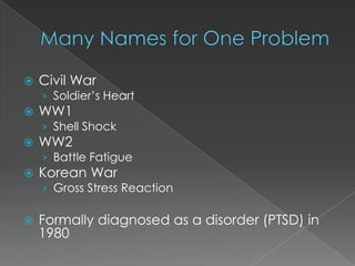   Civil War
    › Soldier’s Heart
   WW1
    › Shell Shock
   WW2
    › Battle Fatigue
   Korean War
    › Gross Stress Reaction

   Formally diagnosed as a disorder (PTSD) in
    1980
 