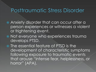  Anxiety disorder that can occur after a
  person experiences or witnesses a violent
  or frightening event.
 Not everyone who experiences trauma
  develops PTSD.
 The essential feature of PTSD is the
  development of characteristic symptoms
  following exposure to traumatic events
  that arouse “intense fear, helplessness, or
  horror” (APA).
 