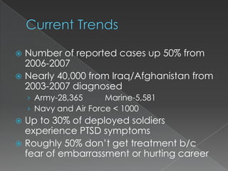  Number of reported cases up 50% from
  2006-2007
 Nearly 40,000 from Iraq/Afghanistan from
  2003-2007 diagnosed
    › Army-28,365      Marine-5,581
    › Navy and Air Force < 1000
 Up to 30% of deployed soldiers
  experience PTSD symptoms
 Roughly 50% don’t get treatment b/c
  fear of embarrassment or hurting career
 