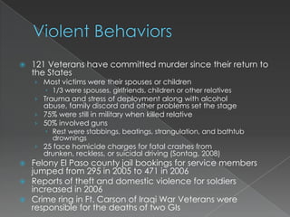    121 Veterans have committed murder since their return to
    the States
    › Most victims were their spouses or children
        1/3 were spouses, girlfriends, children or other relatives
    › Trauma and stress of deployment along with alcohol
      abuse, family discord and other problems set the stage
    › 75% were still in military when killed relative
    › 50% involved guns
        Rest were stabbings, beatings, strangulation, and bathtub
         drownings
    › 25 face homicide charges for fatal crashes from
      drunken, reckless, or suicidal driving (Sontag, 2008)
 Felony El Paso county jail bookings for service members
  jumped from 295 in 2005 to 471 in 2006
 Reports of theft and domestic violence for soldiers
  increased in 2006
 Crime ring in Ft. Carson of Iraqi War Veterans were
  responsible for the deaths of two GIs
 