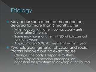    May occur soon after trauma or can be
    delayed for more than 6 months after
    › When occurs right after trauma, usually gets
      better after 3 months
    › Some may have long term PTSD which can last
      for many years
    › Approximately 50% of cases remit within 1 year
   Psychological, genetic, physical and social
    factors involved but no exact cause
    › Changes the body’s response to stress
    › There may be a personal predisposition
      necessary for symptoms to develop after trauma
 