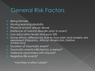    Being female
   Having learning disability
   Physical and/or sexual abuse
   Existence of mental disorder prior to event
   Low education levels and poor SES
   Some ethnic differences due to how pain and anxiety are
    expressed (Hispanics, African Americans, Native
    Americans)
   Duration of traumatic event*
   Traumatic events inflicted by a person*
   Violence associated with trauma*
   Negative life events*

    › *most likely to effect soldiers*
 