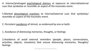 4. Intense/prolonged psychological distress at exposure to internal/external
cues that symbolize or resemble an aspect of the traumatic event.
5.Marked physiological reactions to internal/external cues that symbolize/
resemble an aspect of the traumatic event.
C. Persistent avoidance of stimuli, as evidenced by one or both:
1. Avoidance of distressing memories, thoughts, or feelings
2.Avoidance of avoid external reminders (people, places, conversations,
activities, objects, situations) that arouse distressing memories, thoughts/
feelings
Prachi Sanghvi, M.Phil.Clinical Psychology, GFSU
 