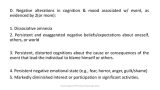 D. Negative alterations in cognition & mood associated w/ event, as
evidenced by 2(or more):
1. Dissociative amnesia
2. Persistent and exaggerated negative beliefs/expectations about oneself,
others, or world
3. Persistent, distorted cognitions about the cause or consequences of the
event that lead the individual to blame himself or others.
4. Persistent negative emotional state (e.g., fear, horror, anger, guilt/shame)
5. Markedly diminished interest or participation in significant activities.
Prachi Sanghvi, M.Phil.Clinical Psychology, GFSU
 
