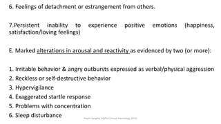 6. Feelings of detachment or estrangement from others.
7.Persistent inability to experience positive emotions (happiness,
satisfaction/loving feelings)
E. Marked alterations in arousal and reactivity as evidenced by two (or more):
1. Irritable behavior & angry outbursts expressed as verbal/physical aggression
2. Reckless or self-destructive behavior
3. Hypervigilance
4. Exaggerated startle response
5. Problems with concentration
6. Sleep disturbance Prachi Sanghvi, M.Phil.Clinical Psychology, GFSU
 