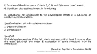 F. Duration of the disturbance (Criteria B, C, D, and E) is more than 1 month
G. Significant distress/impairment in functioning
H. Disturbance not attributable to the physiological effects of a substance or
another medical condition.
Specify whether: With dissociative symptoms:
1. Depersonalization
2. Derealization
Specify if:
With delayed expression: If the full criteria not met until at least 6 months after
the event (although the onset & expression of some symptoms may be
immediate).
(American Psychiatric Association, 2013)
Prachi Sanghvi, M.Phil.Clinical Psychology, GFSU
 