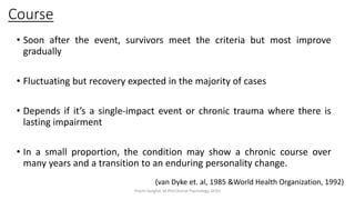 Course
• Soon after the event, survivors meet the criteria but most improve
gradually
• Fluctuating but recovery expected in the majority of cases
• Depends if it’s a single-impact event or chronic trauma where there is
lasting impairment
• In a small proportion, the condition may show a chronic course over
many years and a transition to an enduring personality change.
(van Dyke et. al, 1985 &World Health Organization, 1992)
Prachi Sanghvi, M.Phil.Clinical Psychology, GFSU
 