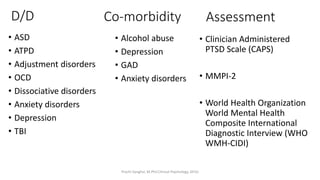 • ASD
• ATPD
• Adjustment disorders
• OCD
• Dissociative disorders
• Anxiety disorders
• Depression
• TBI
Co-morbidity
• Alcohol abuse
• Depression
• GAD
• Anxiety disorders
D/D Assessment
• Clinician Administered
PTSD Scale (CAPS)
• MMPI-2
• World Health Organization
World Mental Health
Composite International
Diagnostic Interview (WHO
WMH-CIDI)
Prachi Sanghvi, M.Phil.Clinical Psychology, GFSU
 