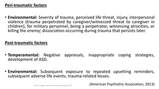 Peri-traumatic factors
• Environmental: Severity of trauma, perceived life threat, injury, interpersonal
violence (trauma perpetrated by caregiver/witnessed threat to caregiver in
children), for military personnel, being a perpetrator, witnessing atrocities, or
killing the enemy; dissociation occurring during trauma that persists later.
Post-traumatic factors
• Temperamental: Negative appraisals, inappropriate coping strategies,
development of ASD.
• Environmental: Subsequent exposure to repeated upsetting reminders,
subsequent adverse life events, trauma-related losses.
(American Psychiatric Association, 2013)Prachi Sanghvi, M.Phil.Clinical Psychology, GFSU
 