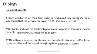 Biological aspects
A study conducted on male twins who served in military during Vietnam
war found that the prevalence was 16.8 %
MRI studies indicate diminished hippocampal volume in trauma-exposed
patients
PTSD sufferers exposed to chronic uncontrollable stressors suffer from
hypersensitivity of the noradrenergic system
Etiology
(Bremner et. al, 1997; Stein et. al, 1997)
(Southwick et. al, 1994)
(Goldberg et. al, 1990)
Prachi Sanghvi, M.Phil.Clinical Psychology, GFSU
 