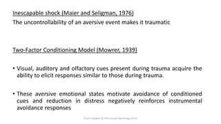 Inescapable shock (Maier and Seligman, 1976)
The uncontrollability of an aversive event makes it traumatic
Two-Factor Conditioning Model (Mowrer, 1939)
• Visual, auditory and olfactory cues present during trauma acquire the
ability to elicit responses similar to those during trauma.
• These aversive emotional states motivate avoidance of conditioned
cues and reduction in distress negatively reinforces instrumental
avoidance responses
Prachi Sanghvi, M.Phil.Clinical Psychology, GFSU
 