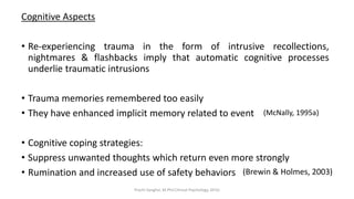 Cognitive Aspects
• Re-experiencing trauma in the form of intrusive recollections,
nightmares & flashbacks imply that automatic cognitive processes
underlie traumatic intrusions
• Trauma memories remembered too easily
• They have enhanced implicit memory related to event
• Cognitive coping strategies:
• Suppress unwanted thoughts which return even more strongly
• Rumination and increased use of safety behaviors
(McNally, 1995a)
(Brewin & Holmes, 2003)
Prachi Sanghvi, M.Phil.Clinical Psychology, GFSU
 