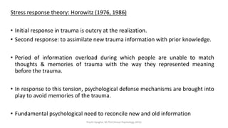 Stress response theory: Horowitz (1976, 1986)
• Initial response in trauma is outcry at the realization.
• Second response: to assimilate new trauma information with prior knowledge.
• Period of information overload during which people are unable to match
thoughts & memories of trauma with the way they represented meaning
before the trauma.
• In response to this tension, psychological defense mechanisms are brought into
play to avoid memories of the trauma.
• Fundamental psychological need to reconcile new and old information
Prachi Sanghvi, M.Phil.Clinical Psychology, GFSU
 