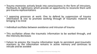 • Trauma memories actively break into consciousness in the form of intrusions,
flashbacks & nightmares which provide an opportunity to reconcile them with
pre-trauma representations
• 2 opposing processes at work: One to defend by suppression of trauma
information & one to promote working through of traumatic material by
bringing it to mind
• Individual oscillates between avoidance and intrusion of trauma
• This oscillation allows the traumatic information to be worked through, and
the intensity decreases
• Failure to process the trauma information leads to persistent post-traumatic
reactions as the information remains in active memory and continues to
intrude and be avoided
Prachi Sanghvi, M.Phil.Clinical Psychology, GFSU
 