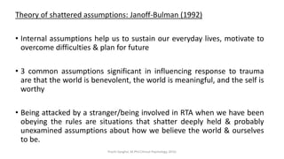 Theory of shattered assumptions: Janoff-Bulman (1992)
• Internal assumptions help us to sustain our everyday lives, motivate to
overcome difficulties & plan for future
• 3 common assumptions significant in influencing response to trauma
are that the world is benevolent, the world is meaningful, and the self is
worthy
• Being attacked by a stranger/being involved in RTA when we have been
obeying the rules are situations that shatter deeply held & probably
unexamined assumptions about how we believe the world & ourselves
to be.
Prachi Sanghvi, M.Phil.Clinical Psychology, GFSU
 