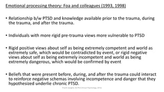 Emotional processing theory: Foa and colleagues (1993, 1998)
• Relationship b/w PTSD and knowledge available prior to the trauma, during
the trauma, and after the trauma.
• Individuals with more rigid pre-trauma views more vulnerable to PTSD
• Rigid positive views about self as being extremely competent and world as
extremely safe, which would be contradicted by event, or rigid negative
views about self as being extremely incompetent and world as being
extremely dangerous, which would be confirmed by event
• Beliefs that were present before, during, and after the trauma could interact
to reinforce negative schemas involving incompetence and danger that they
hypothesized underlie chronic PTSD.
Prachi Sanghvi, M.Phil.Clinical Psychology, GFSU
 
