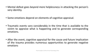• Mental defeat goes beyond mere helplessness in attacking the person’s
very identity.
• Some emotions depend on elements of cognitive appraisal.
• Traumatic events vary considerably in the time that is available to the
victim to appraise what is happening and to generate corresponding
emotions.
• After the event, cognitive appraisal for the cause and future implication
of the trauma provides numerous opportunities to generate negative
emotions
Prachi Sanghvi, M.Phil.Clinical Psychology, GFSU
 