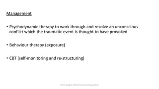 Management
• Psychodynamic therapy to work through and resolve an unconscious
conflict which the traumatic event is thought to have provoked
• Behaviour therapy (exposure)
• CBT (self-monitoring and re-structuring)
Prachi Sanghvi, M.Phil.Clinical Psychology, GFSU
 