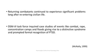 • Returning combatants continued to experience significant problems
long after re-entering civilian life.
• DSM-III task force inquired case studies of events like combat, rape,
concentration camps and floods giving rise to a distinctive syndrome
and prompted formal recognition of PTSD.
(McNally, 1999)
Prachi Sanghvi, M.Phil.Clinical Psychology, GFSU
 