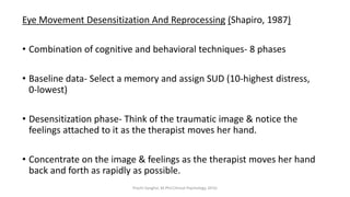 Eye Movement Desensitization And Reprocessing (Shapiro, 1987)
• Combination of cognitive and behavioral techniques- 8 phases
• Baseline data- Select a memory and assign SUD (10-highest distress,
0-lowest)
• Desensitization phase- Think of the traumatic image & notice the
feelings attached to it as the therapist moves her hand.
• Concentrate on the image & feelings as the therapist moves her hand
back and forth as rapidly as possible.
Prachi Sanghvi, M.Phil.Clinical Psychology, GFSU
 