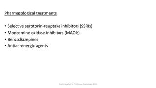 Pharmacological treatments
• Selective serotonin-reuptake inhibitors (SSRIs)
• Monoamine oxidase inhibitors (MAOIs)
• Benzodiazepines
• Antiadrenergic agents
Prachi Sanghvi, M.Phil.Clinical Psychology, GFSU
 