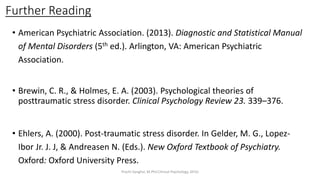 Further Reading
• American Psychiatric Association. (2013). Diagnostic and Statistical Manual
of Mental Disorders (5th ed.). Arlington, VA: American Psychiatric
Association.
• Brewin, C. R., & Holmes, E. A. (2003). Psychological theories of
posttraumatic stress disorder. Clinical Psychology Review 23. 339–376.
• Ehlers, A. (2000). Post-traumatic stress disorder. In Gelder, M. G., Lopez-
Ibor Jr. J. J, & Andreasen N. (Eds.). New Oxford Textbook of Psychiatry.
Oxford: Oxford University Press.
Prachi Sanghvi, M.Phil.Clinical Psychology, GFSU
 
