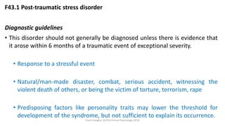 F43.1 Post-traumatic stress disorder
Diagnostic guidelines
• This disorder should not generally be diagnosed unless there is evidence that
it arose within 6 months of a traumatic event of exceptional severity.
• Response to a stressful event
• Natural/man-made disaster, combat, serious accident, witnessing the
violent death of others, or being the victim of torture, terrorism, rape
• Predisposing factors like personality traits may lower the threshold for
development of the syndrome, but not sufficient to explain its occurrence.
Prachi Sanghvi, M.Phil.Clinical Psychology, GFSU
 