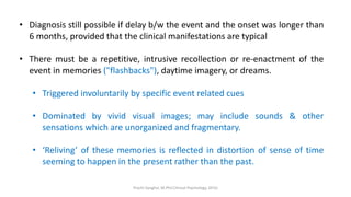 • Diagnosis still possible if delay b/w the event and the onset was longer than
6 months, provided that the clinical manifestations are typical
• There must be a repetitive, intrusive recollection or re-enactment of the
event in memories ("flashbacks"), daytime imagery, or dreams.
• Triggered involuntarily by specific event related cues
• Dominated by vivid visual images; may include sounds & other
sensations which are unorganized and fragmentary.
• ‘Reliving’ of these memories is reflected in distortion of sense of time
seeming to happen in the present rather than the past.
Prachi Sanghvi, M.Phil.Clinical Psychology, GFSU
 