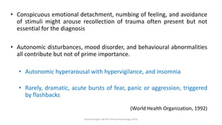 • Conspicuous emotional detachment, numbing of feeling, and avoidance
of stimuli might arouse recollection of trauma often present but not
essential for the diagnosis
• Autonomic disturbances, mood disorder, and behavioural abnormalities
all contribute but not of prime importance.
• Autonomic hyperarousal with hypervigilance, and insomnia
• Rarely, dramatic, acute bursts of fear, panic or aggression, triggered
by flashbacks
(World Health Organization, 1992)
Prachi Sanghvi, M.Phil.Clinical Psychology, GFSU
 