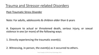 Trauma and Stressor-related Disorders
Post-Traumatic Stress Disorder
Note: For adults, adolescents & children older than 6 years
A. Exposure to actual or threatened death, serious injury, or sexual
violence in one (or more) of the following ways:
1. Directly experiencing the traumatic event(s).
2. Witnessing, in person, the event(s) as it occurred to others.
Prachi Sanghvi, M.Phil.Clinical Psychology, GFSU
 