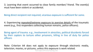 3. Learning that event occurred to close family member/ friend. The event(s)
must have been violent or accidental.
Being direct recipient not required, vicarious exposure is sufficient for some.
4. Experiencing repeated/extreme exposure to aversive details of the traumatic
event (e.g., first responders collecting human remains, police officers).
Being agent of trauma. e.g., involvement in atrocities, political dissidents forced
by their captors to torture other prisoners, killing in line of duty for police
officers
Note: Criterion A4 does not apply to exposure through electronic media,
television, movies, or pictures, unless this exposure is work related.
Prachi Sanghvi, M.Phil.Clinical Psychology, GFSU
 