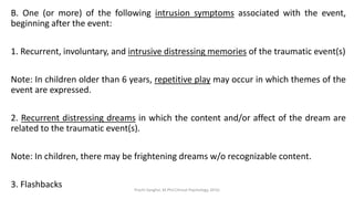 B. One (or more) of the following intrusion symptoms associated with the event,
beginning after the event:
1. Recurrent, involuntary, and intrusive distressing memories of the traumatic event(s)
Note: In children older than 6 years, repetitive play may occur in which themes of the
event are expressed.
2. Recurrent distressing dreams in which the content and/or affect of the dream are
related to the traumatic event(s).
Note: In children, there may be frightening dreams w/o recognizable content.
3. Flashbacks Prachi Sanghvi, M.Phil.Clinical Psychology, GFSU
 