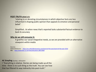 POST-TRUTH what is it:
‘relating to or denoting circumstances in which objective facts are less
influential in shaping public opinion than appeals to emotion and personal
belief’
Simplified...its when news that's reported lacks substantial factual evidence to
back its accuracy
Why de we still consume it:
It gratifies our social integrative needs, as we are provided with an alternative
viewpoint within media
Sources:
Oxford Dictionary: https://en.oxforddictionaries.com/word-of-the-year/word-of-the-year-2016
BBC: http://www.bbc.co.uk/news/education-38557838
AC Grayling Quoting – philosopher
• “Everything is relative. Stories are being made up all the
time - there is no such thing as the truth. You can see how
that has filtered its way indirectly into post-truth.“
 