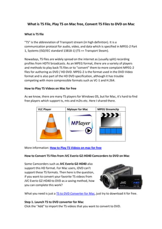 What is TS File, Play TS on Mac free, Convert TS Files to DVD on Mac What is TS file "
TS"
 is the abbreviation of Transport stream (in high definition). It is a communication protocol for audio, video, and data which is specified in MPEG-2 Part 1, Systems (ISO/IEC standard 13818-1) (TS == Transport Steam).Nowadays, TS files are widely spread on the internet as (usually split) recording profiles from HDTV broadcasts. As an MPEG format, there are a variety of players and methods to play back TS files or to "
convert"
 them to more complaint MPEG-2 files for authoring as DVD / HD DVD. MPEG-2 is the format used in the DVD-Video format and is also part of the HD DVD specification, although it has trouble competing with more compressible formats such as VC-1 and H.264. How to Play TS Videos on Mac for free  As we know, there are many TS players for Windows OS, but for Mac, it's hard to find free players which support ts, mts and m2ts etc. Here I shared there. VLC PlayerMplayer for MacMPEG Streamclip More information: How to Play TS Videos on mac for free  How to Convert TS Files from JVC Everio GZ-HD40 Camcorders to DVD on Mac  349567591440Some Camcorders such as JVC Everio GZ-HD40 also support this HD format. For Mac users, iDVD can't support these TS formats. Then here is the question, if you want to convert your favorite TS videos from JVC Everio GZ-HD40 to DVD as a saving method, how you can complete this work?What you need is just a TS to DVD Converter for Mac, just try to download it for free.Step 1. Launch TS to DVD converter for MacClick the "
Add"
 to import the TS videos that you want to convert to DVD.If you want to make some editing before burning TS videos to DVD on Mac, there are two functions providing for you: Crop and Effect. Just edit it as you like.Step 2: Edit DVD MenuThis TS video to DVD creator for Mac allows you to create your own DVD menu with various built-in resources.Step 3: Preview the ProjectAfter finishing all the editing, you can click the "
Preview"
 button on the main interface to preview your DVD project.Step 4: Burn TS Video FilesBefore burning your DVD, you can select your DVD type and the output quality at the bottom of the main interface. When you choose different formats or quality the recoding time of the DVD is different.After you choose the correct DVD disk and the suitable video quality, you can click the "
Burn"
 button to confirm the burning settings and burn your DVD project. 