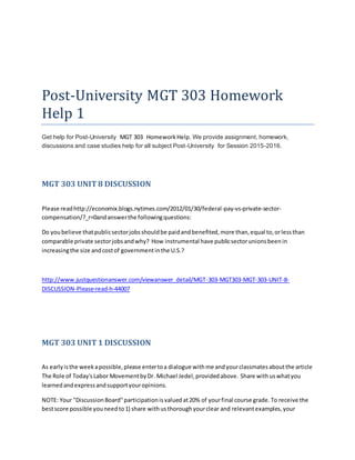 Post-University MGT 303 Homework
Help 1
Get help for Post-University MGT 303 HomeworkHelp. We provide assignment, homework,
discussions and case studies help for all subject Post-University for Session 2015-2016.
MGT 303 UNIT8 DISCUSSION
Please readhttp://economix.blogs.nytimes.com/2012/01/30/federal-pay-vs-private-sector-
compensation/?_r=0andanswerthe followingquestions:
Do youbelieve thatpublicsectorjobsshouldbe paidandbenefited,more than,equal to,orlessthan
comparable private sectorjobsandwhy? How instrumental have publicsectorunionsbeenin
increasingthe size andcostof governmentinthe U.S.?
http://www.justquestionanswer.com/viewanswer_detail/MGT-303-MGT303-MGT-303-UNIT-8-
DISCUSSION-Please-read-h-44007
MGT 303 UNIT1 DISCUSSION
As earlyisthe weekapossible,please entertoa dialogue withme andyourclassmatesaboutthe article
The Role of Today'sLabor MovementbyDr. Michael Jedel,providedabove. Share withuswhatyou
learnedandexpressandsupportyouropinions.
NOTE: Your "DiscussionBoard"participationisvaluedat20% of yourfinal course grade.To receive the
bestscore possible youneedto1) share withusthoroughyourclear and relevantexamples,your
 