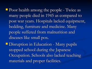 Poor health among the people - Twice as many people died in 1945 as compared to post war years. Hospitals lacked equipment, bedding, furniture and medicine. Many people suffered from malnurition and diseases like small pox.  Disruption in Education - Many pupils stopped school during the Japanese Occupation. Schools also lacked teaching materials and proper facilities.  