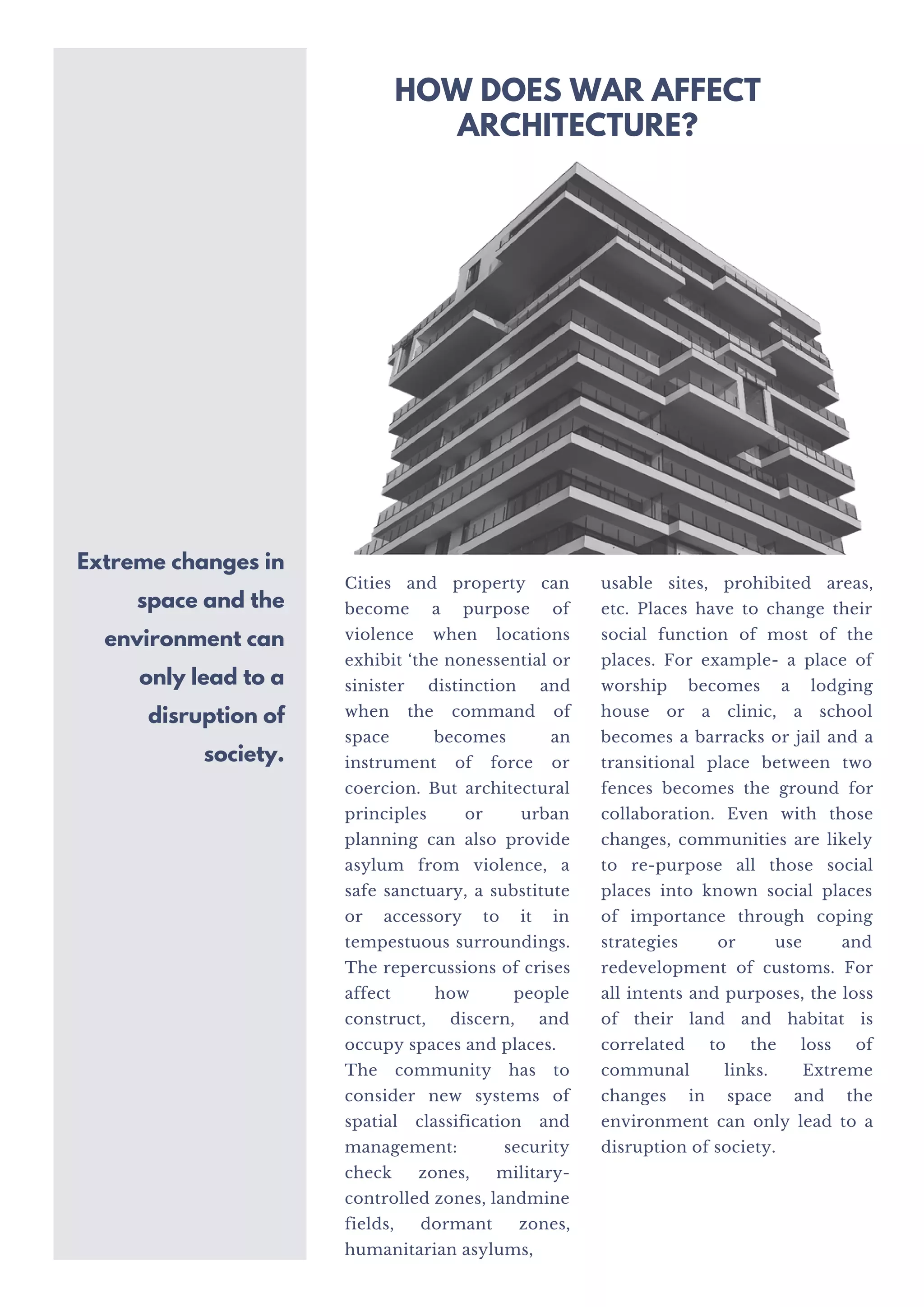 Cities and property can
become a purpose of
violence when locations
exhibit ‘the nonessential or
sinister distinction and
when the command of
space becomes an
instrument of force or
coercion. But architectural
principles or urban
planning can also provide
asylum from violence, a
safe sanctuary, a substitute
or accessory to it in
tempestuous surroundings.
The repercussions of crises
affect how people
construct, discern, and
occupy spaces and places.
The community has to
consider new systems of
spatial classification and
management: security
check zones, military-
controlled zones, landmine
fields, dormant zones,
humanitarian asylums,
usable sites, prohibited areas,
etc. Places have to change their
social function of most of the
places. For example- a place of
worship becomes a lodging
house or a clinic, a school
becomes a barracks or jail and a
transitional place between two
fences becomes the ground for
collaboration. Even with those
changes, communities are likely
to re-purpose all those social
places into known social places
of importance through coping
strategies or use and
redevelopment of customs. For
all intents and purposes, the loss
of their land and habitat is
correlated to the loss of
communal links. Extreme
changes in space and the
environment can only lead to a
disruption of society.
Extreme changes in
space and the
environment can
only lead to a
disruption of
society.
HOW DOES WAR AFFECT
ARCHITECTURE?
 