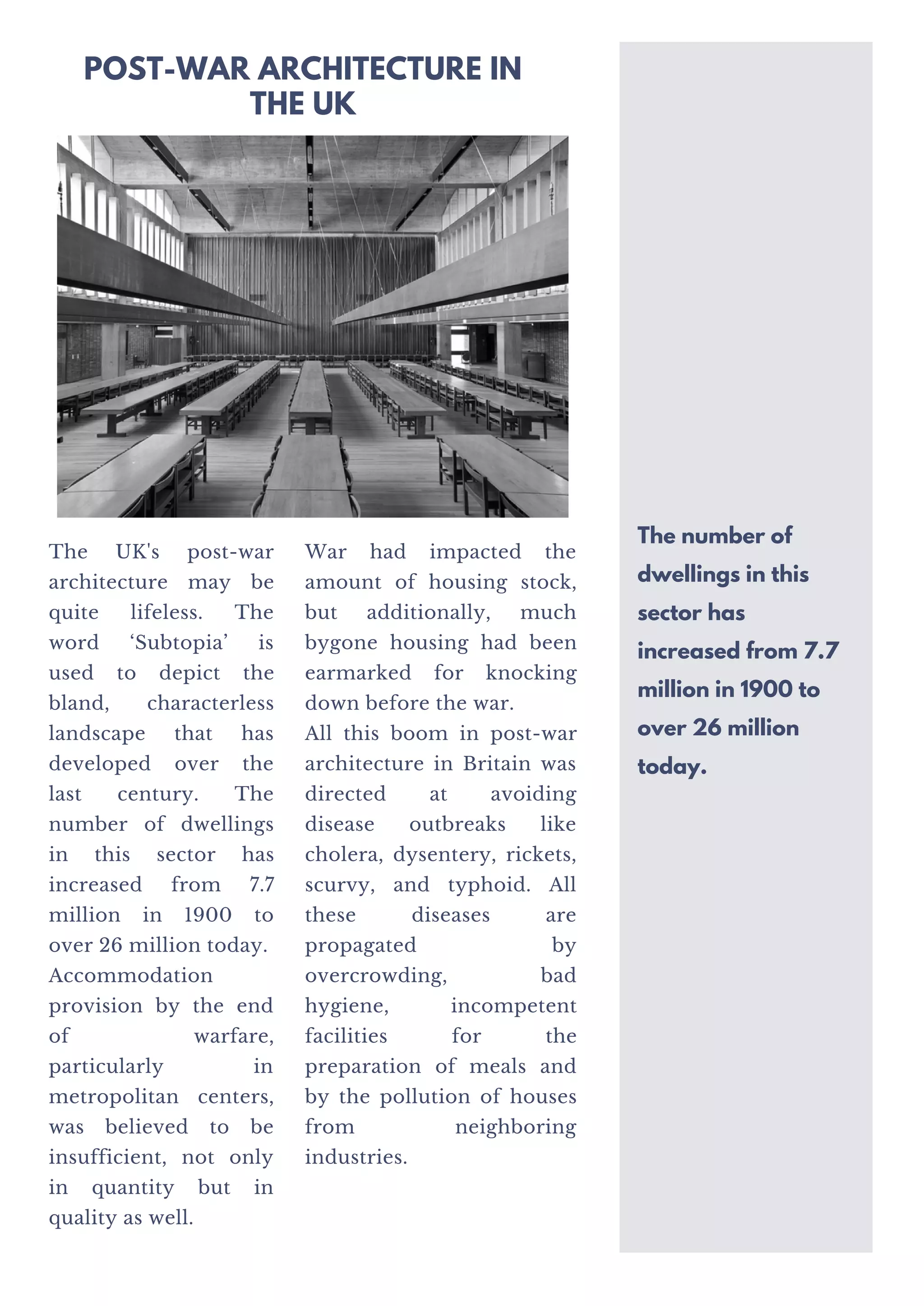 The UK's post-war
architecture may be
quite lifeless. The
word ‘Subtopia’ is
used to depict the
bland, characterless
landscape that has
developed over the
last century. The
number of dwellings
in this sector has
increased from 7.7
million in 1900 to
over 26 million today.
Accommodation
provision by the end
of warfare,
particularly in
metropolitan centers,
was believed to be
insufficient, not only
in quantity but in
quality as well.
War had impacted the
amount of housing stock,
but additionally, much
bygone housing had been
earmarked for knocking
down before the war.
All this boom in post-war
architecture in Britain was
directed at avoiding
disease outbreaks like
cholera, dysentery, rickets,
scurvy, and typhoid. All
these diseases are
propagated by
overcrowding, bad
hygiene, incompetent
facilities for the
preparation of meals and
by the pollution of houses
from neighboring
industries.
The number of
dwellings in this
sector has
increased from 7.7
million in 1900 to
over 26 million
today.
POST-WAR ARCHITECTURE IN
THE UK
 