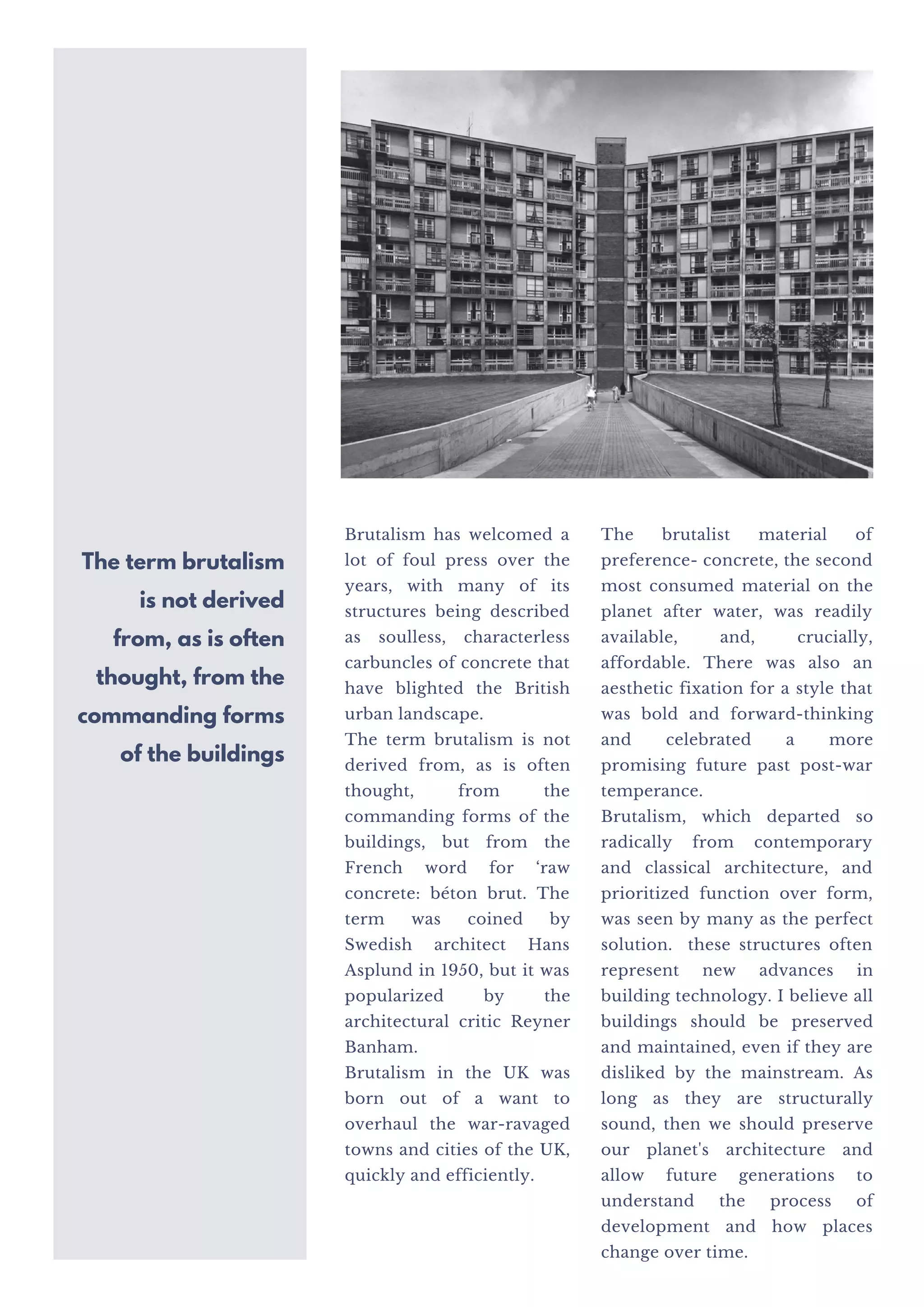 Brutalism has welcomed a
lot of foul press over the
years, with many of its
structures being described
as soulless, characterless
carbuncles of concrete that
have blighted the British
urban landscape.
The term brutalism is not
derived from, as is often
thought, from the
commanding forms of the
buildings, but from the
French word for ‘raw
concrete: béton brut. The
term was coined by
Swedish architect Hans
Asplund in 1950, but it was
popularized by the
architectural critic Reyner
Banham.
Brutalism in the UK was
born out of a want to
overhaul the war-ravaged
towns and cities of the UK,
quickly and efficiently.
The brutalist material of
preference- concrete, the second
most consumed material on the
planet after water, was readily
available, and, crucially,
affordable. There was also an
aesthetic fixation for a style that
was bold and forward-thinking
and celebrated a more
promising future past post-war
temperance.
Brutalism, which departed so
radically from contemporary
and classical architecture, and
prioritized function over form,
was seen by many as the perfect
solution. these structures often
represent new advances in
building technology. I believe all
buildings should be preserved
and maintained, even if they are
disliked by the mainstream. As
long as they are structurally
sound, then we should preserve
our planet's architecture and
allow future generations to
understand the process of
development and how places
change over time.
The term brutalism
is not derived
from, as is often
thought, from the
commanding forms
of the buildings
 