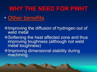 WHY THE NEED FOR PWHT
• Other benefits
Improving the diffusion of hydrogen out of
weld metal
Softening the heat affected zone and thus
improving toughness (although not weld
metal toughness)
Improving dimensional stability during
machining.
 