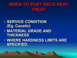 WHEN TO POST WELD HEAT
TREAT
• SERVICE CONDITION
(Eg. Caustic)
• MATERIAL GRADE AND
THICKNESS
• WHERE HARDNESS LIMITS ARE
SPECIFIED.
 