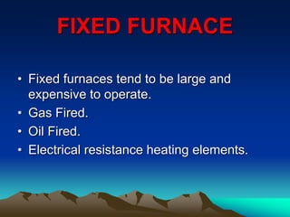 FIXED FURNACE
• Fixed furnaces tend to be large and
expensive to operate.
• Gas Fired.
• Oil Fired.
• Electrical resistance heating elements.
 