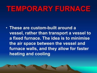 TEMPORARY FURNACE
• These are custom-built around a
vessel, rather than transport a vessel to
a fixed furnace. The idea is to minimise
the air space between the vessel and
furnace walls, and they allow for faster
heating and cooling
 
