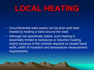 LOCAL HEATING
• Circumferential weld seams can be post weld heat
treated by heating a band around the weld.
• Although not specifically stated, such heating is
essentially limited to resistance or induction heating,
mainly because of the controls required on heated band
width, width of insulation and temperature measurement
requirements.
 