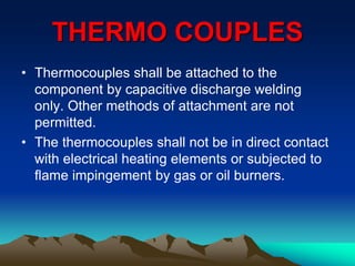 THERMO COUPLES
• Thermocouples shall be attached to the
component by capacitive discharge welding
only. Other methods of attachment are not
permitted.
• The thermocouples shall not be in direct contact
with electrical heating elements or subjected to
flame impingement by gas or oil burners.
 