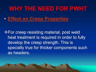 WHY THE NEED FOR PWHT
• Effect on Creep Properties
For creep resisting material, post weld
heat treatment is required in order to fully
develop the creep strength. This is
specially true for thicker components such
as headers.
 