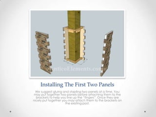 Installing The First Two Panels
We suggest gluing and stapling two panels at a time. You
may put together two panels before attaching them to the
brackets to help you line up the “fingers”. Once they are
nicely put together you may attach them to the brackets on
the existing post.
 