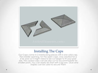 Installing The Caps
Our Caps come in 2 interlocking pieces OR in one solid cap.
The middle opening, for the open caps, was created for a
6"x6" post so it might need to be cut larger to fit your post
size. The closed caps can be also cut to accommodate for
smaller posts. You can easily do that with a jig saw. Glue and
staples can be used to secure them
 