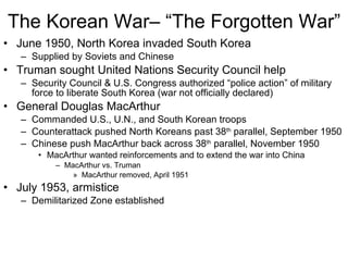 The Korean War– “The Forgotten War” June 1950, North Korea invaded South Korea Supplied by Soviets and Chinese Truman sought United Nations Security Council help Security Council & U.S. Congress authorized “police action” of military force to liberate South Korea (war not officially declared) General Douglas MacArthur Commanded U.S., U.N., and South Korean troops Counterattack pushed North Koreans past 38 th  parallel, September 1950 Chinese push MacArthur back across 38 th  parallel, November 1950 MacArthur wanted reinforcements and to extend the war into China MacArthur vs. Truman MacArthur removed, April 1951 July 1953, armistice Demilitarized Zone established 
